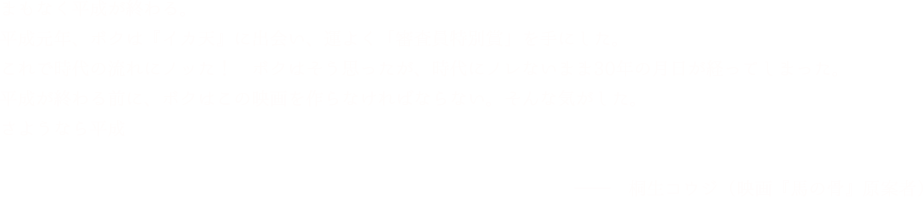 「まもなく平成が終わる。平成元年、ボクは『イカ天』に出会い、運よく「審査員特別賞」を手にした。これで時代の流れにノッた！　ボクはそう思ったが、時代にノレないまま30年の月日が経ってしまった。平成が終わる前に、ボクはこの映画を作らなければならない。そんな気がした。さようなら平成」桐生コウジ（映画『馬の骨』原案者）