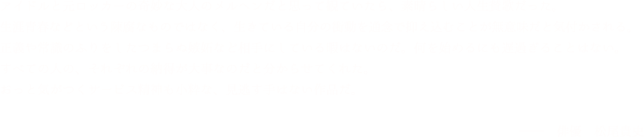 「アイドルと元ロッカーの奇妙な大人のメルヘンだと思って観ていたら、素晴らしい人生賛歌だった。生涯青春などという陳腐なものではなく、生きている自分の衝動を通念で抑え込むことが無意味だと気付かされる。正義や常識のふりをしたつまらぬ嫉妬など相手にしている暇はないのだ。何を始めるにも遅過ぎることはない。すべての人の、それぞれの納得が大事なのだと分からせてくれた。おっと気がつくサービス精神も小粋な、見逃す手はない作品だ。」松尾貴史(俳優)