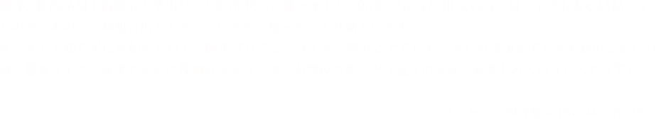 「嗚呼、新宿JAM！何度も大学生だった90年代には通いました。95年、NONA REEVESの初ライヴも実はJAMです。なので、あのハコが想い出としてこういう形で残ったことは嬉しいです。キャストを知らずに見始めたので、昨年プロデュースした「夢みるアドレセンス」の志田友美ちゃんが出て来たのは、驚きました。友美ちゃんの役柄のキャラクターが普段の姿とどう違うのかは、お楽しみということで（笑）。」NONA REEVES 西寺郷太(ミュージシャン)