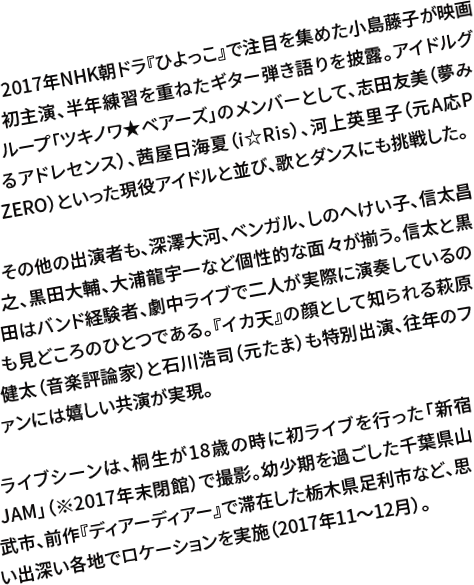 2017年NHK朝ドラ『ひよっこ』で注目を集めた小島藤子が映画初主演、半年練習を重ねたギター弾き語りを披露。アイドルグループ「ツキノワ★ベアーズ」のメンバーとして、志田友美（夢みるアドレセンス）、茜屋日海夏（i☆Ris）、河上英里子（元A応P ZERO）といった現役アイドルと並び、歌とダンスにも挑戦した。その他の出演者も、深澤大河、ベンガル、しのへけい子、信太昌之、黒田大輔、大浦龍宇一など個性的な面々が揃う。信太と黒田はバンド経験者、劇中ライブで二人が実際に演奏しているのも見どころのひとつである。『イカ天』の顔として知られる萩原健太（音楽評論家）と石川浩司（元たま）も特別出演、往年のファンには嬉しい共演が実現。ライブシーンは、桐生が18歳の時に初ライブを行った「新宿JAM」（※2017年末閉館）で撮影。幼少期を過ごした千葉県山武市、前作『ディアーディアー』で滞在した栃木県足利市など、思い出深い各地でロケーションを実施（2017年11～12月）。