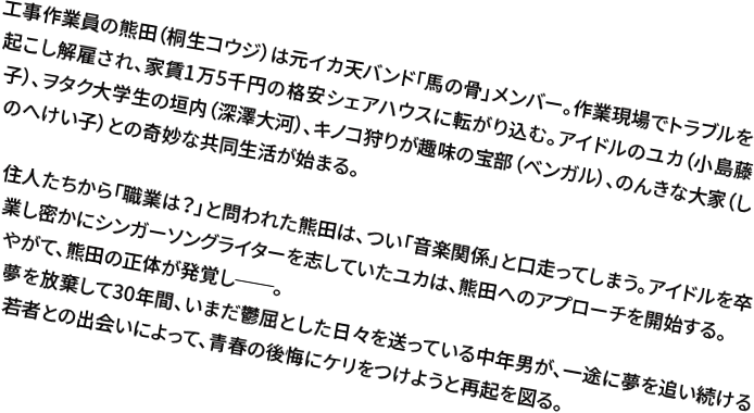 工事作業員の熊田（桐生コウジ）は元イカ天バンド「馬の骨」メンバー。作業現場でトラブルを起こし解雇され、家賃1万5千円の格安シェアハウスに転がり込む。アイドルのユカ（小島藤子）、ヲタク大学生の垣内（深澤大河）、キノコ狩りが趣味の宝部（ベンガル）、のんきな大家（しのへけい子）との奇妙な共同生活が始まる。住人たちから「職業は？」と問われた熊田は、つい「音楽関係」と口走ってしまう。アイドルを卒業し密かにシンガーソングライターを志していたユカは、熊田へのアプローチを開始する。やがて、熊田の正体が発覚し──。夢を放棄して30年間、いまだ鬱屈とした日々を送っている中年男が、一途に夢を追い続ける若者との出会いによって、青春の後悔にケリをつけようと再起を図る。