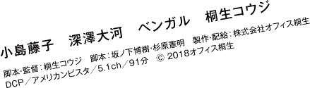 出演：小島藤子、深澤大河、ベンガル、桐生コウジ／脚本・監督：桐生コウジ／脚本：坂ノ下博樹、杉原憲明／製作・配給：株式会社オフィス桐生／DCP／アメリカンビスタ／5.1ch／91分　Ⓒ 2018オフィス桐生